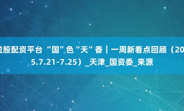盈股配资平台 “国”色“天”香｜一周新看点回顾（2025.7.21-7.25）_天津_国资委_来源