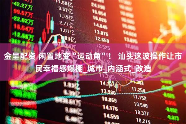 金呈配资 闲置地变“运动角”！ 汕头这波操作让市民幸福感爆棚_城市_内涵式_改造