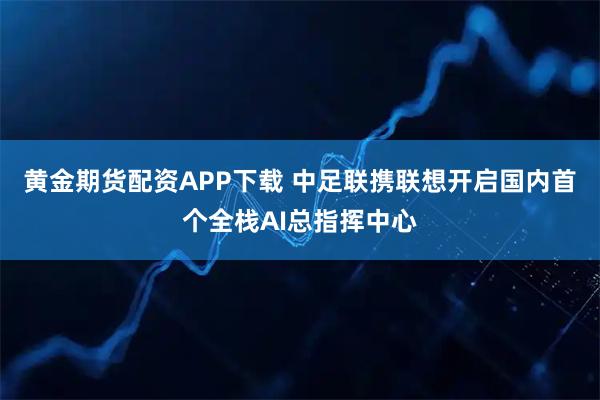 黄金期货配资APP下载 中足联携联想开启国内首个全栈AI总指挥中心