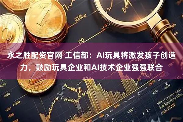 永之胜配资官网 工信部：AI玩具将激发孩子创造力，鼓励玩具企业和AI技术企业强强联合