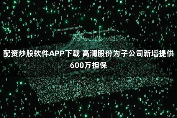 配资炒股软件APP下载 高澜股份为子公司新增提供600万担保