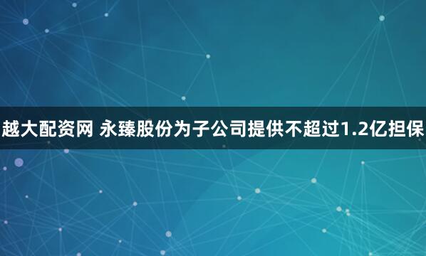 越大配资网 永臻股份为子公司提供不超过1.2亿担保