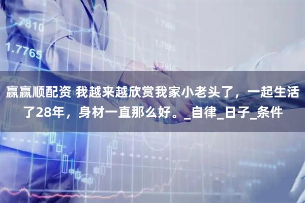 赢赢顺配资 我越来越欣赏我家小老头了，一起生活了28年，身材一直那么好。_自律_日子_条件