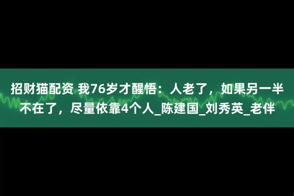 招财猫配资 我76岁才醒悟：人老了，如果另一半不在了，尽量依靠4个人_陈建国_刘秀英_老伴