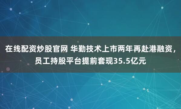 在线配资炒股官网 华勤技术上市两年再赴港融资，员工持股平台提前套现35.5亿元