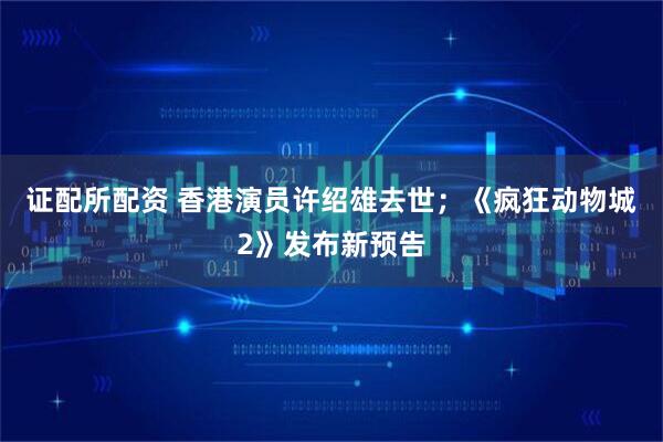 证配所配资 香港演员许绍雄去世;《疯狂动物城2》发布新预告