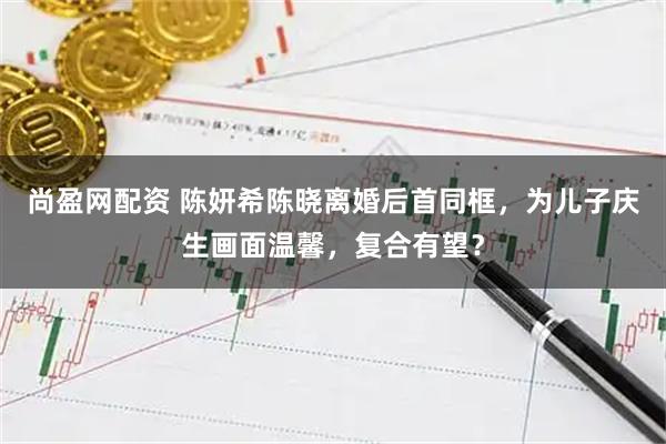 尚盈网配资 陈妍希陈晓离婚后首同框，为儿子庆生画面温馨，复合有望？