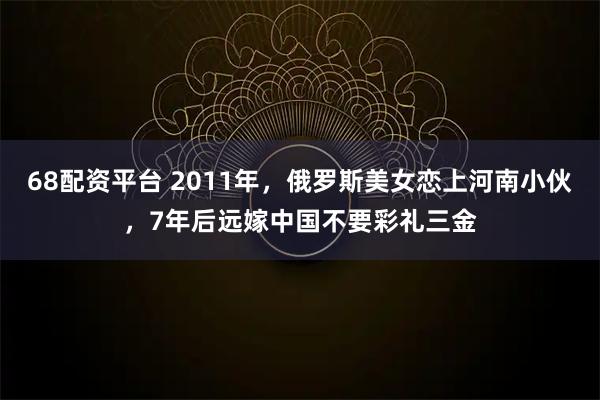 68配资平台 2011年，俄罗斯美女恋上河南小伙，7年后远嫁中国不要彩礼三金