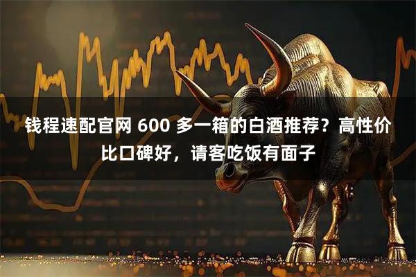钱程速配官网 600 多一箱的白酒推荐？高性价比口碑好，请客吃饭有面子